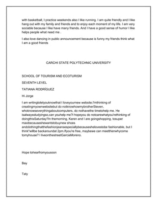 with basketball, I practice weekends also I like running. I am quite friendly and I like
hang out with my family and friends and to enjoy each moment of my life. I am very
sociable because I like have many friends. And I have a good sense of humor I like
helps people what need me .

I also love dancing in public announcement because is funny my friends think what
I am a good friends




                  CARCHI STATE POLYTECHNIC UNIVERSITY



SCHOOL OF TOURISM AND ECOTURISM

SEVENTH LEVEL

TATIANA RODRÍGUEZ

Hi Jorge

I am writingtoletyouknowthat I loveyournew website.I'mthinking of
creatingmyownwebsitebut do notknowhowmybrotherSteven,
whoknowseverythingaboutcomputers, do nothavethe timetohelp me. He
isalwaysstudyingso,can youhelp me?I hopeyou do notcarewhatyou'rethinking of
doingthisSaturday?In themorning, Karen and I are goingshopping, tosuper
maxibecauseshewantstobuynew shoes
andclothingthatthefashionjeansespeciallybecauseshelovestobe fashionable, but I
think"willbe backaroundat 2pm.Ifyou're free, maybewe can meetthenwhycome
tomyhouse? I liveonthestreetGarciaMoreno.




Hope tohearfromyousoon


Bay


Taty
 