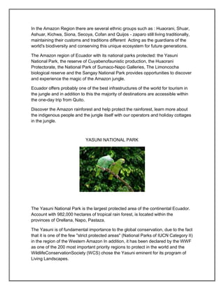 In the Amazon Region there are several ethnic groups such as : Huaorani, Shuar,
Ashuar, Kichwa, Siona, Secoya, Cofan and Quijos - zaparo still living traditionally,
maintaining their customs and traditions different Acting as the guardians of the
world's biodiversity and conserving this unique ecosystem for future generations.

The Amazon region of Ecuador with its national parks protected: the Yasuni
National Park, the reserve of Cuyabenofaunistic production, the Huaorani
Protectorate, the National Park of Sumaco-Napo Galleries, The Limoncocha
biological reserve and the Sangay National Park provides opportunities to discover
and experience the magic of the Amazon jungle.

Ecuador offers probably one of the best infrastructures of the world for tourism in
the jungle and in addition to this the majority of destinations are accessible within
the one-day trip from Quito.

Discover the Amazon rainforest and help protect the rainforest, learn more about
the indigenous people and the jungle itself with our operators and holiday cottages
in the jungle.



                             YASUNI NATIONAL PARK




The Yasuni National Park is the largest protected area of the continental Ecuador.
Account with 982,000 hectares of tropical rain forest, is located within the
provinces of Orellana, Napo, Pastaza.

The Yasuni is of fundamental importance to the global conservation, due to the fact
that it is one of the few "strict protected areas" (National Parks of IUCN Category II)
in the region of the Western Amazon In addition, it has been declared by the WWF
as one of the 200 most important priority regions to protect in the world and the
WildlifeConservationSociety (WCS) chose the Yasuni eminent for its program of
Living Landscapes.
 