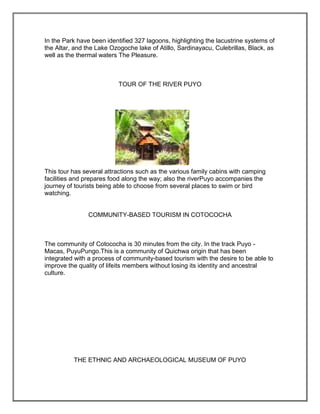 In the Park have been identified 327 lagoons, highlighting the lacustrine systems of
the Altar, and the Lake Ozogoche lake of Atillo, Sardinayacu, Culebrillas, Black, as
well as the thermal waters The Pleasure.



                           TOUR OF THE RIVER PUYO




This tour has several attractions such as the various family cabins with camping
facilities and prepares food along the way; also the riverPuyo accompanies the
journey of tourists being able to choose from several places to swim or bird
watching.


                COMMUNITY-BASED TOURISM IN COTOCOCHA



The community of Cotococha is 30 minutes from the city. In the track Puyo -
Macas, PuyuPungo.This is a community of Quichwa origin that has been
integrated with a process of community-based tourism with the desire to be able to
improve the quality of lifeits members without losing its identity and ancestral
culture.




          THE ETHNIC AND ARCHAEOLOGICAL MUSEUM OF PUYO
 