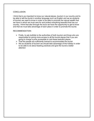 CONCLUSION:

I think that is as important to know our natural places, tourism in our country and to
be able to tell the tourist in another language such as English and we as students
of tourism we need to know in order to be able to promote the natural wealth that
we have In which we must care for and protect everything beautiful that has our
country, I think that also through the tours we have the opportunity to get to know
and that we must take advantage of each place in order to promote the tourist.

RECOMMENDATION:

    Firstly, to ask dutifully to the authorities of both tourism and those who are
     responsible for giving more access to all the tourist places that if you are
     going to charge a price accessible to visit these beautiful places.
    That the people are sufficiently trained to accommodate the tourist
    We as students of tourism we should take advantage of the holiday in order
     to be able to do about leading practices and give the tourist a better
     attention
 