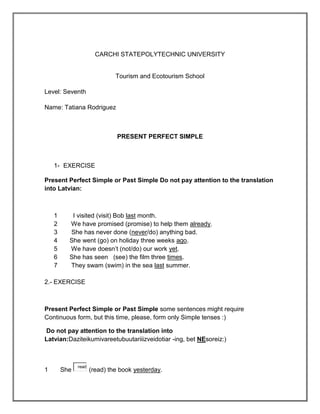 CARCHI STATEPOLYTECHNIC UNIVERSITY


                              Tourism and Ecotourism School

Level: Seventh

Name: Tatiana Rodriguez



                              PRESENT PERFECT SIMPLE



    1- EXERCISE

Present Perfect Simple or Past Simple Do not pay attention to the translation
into Latvian:



    1      I visited (visit) Bob last month.
    2     We have promised (promise) to help them already.
    3     She has never done (never/do) anything bad.
    4     She went (go) on holiday three weeks ago.
    5     We have doesn’t (not/do) our work yet.
    6     She has seen (see) the film three times.
    7     They swam (swim) in the sea last summer.

2.- EXERCISE



Present Perfect Simple or Past Simple some sentences might require
Continuous form, but this time, please, form only Simple tenses :)

Do not pay attention to the translation into
Latvian:Daziteikumivareetubuutariiizveidotiar -ing, bet NEsoreiz:)



              read
1       She          (read) the book yesterday.
 