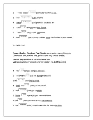 have com
2      Three people                         (come) to visit him so far.

             have just visited
3 They                             (just/visit) me.

                 did she promise
4   When                           (she/promise) you to do it?

              brought
5   She                   (bring) pizza at 9 o’clock.

                 bought
6   They                  (buy) a bike last month.

            has taught
7 She                      (teach) many children since she finished school herself.



3.- EXERCISE



Present Perfect Simple or Past Simple some sentences might require
Continuous form, but this time, please, form only Simple tenses:)

Do not pay attention to the translation into
Latvian:Daziteikumivareetubuutariiizveidotiar -ing, bet NEsoreiz:)



             sang
1   We                (sing) a song on Monday.

                           sat
2 The children                   (sit) still during the lesson.

        has w aited
3 He                   (wait) for 3 hours.

                       w anted
4   Then she                     (want) an ice-cream.

           have slept
5 They                    (sleep) a lot today.

                 spoke
6 While I                 (speak) to you he came home.

         stood
7 She            (stand) at the bus stop the other day.

           have taken
8 We                       (take) three books from the library recently.
 