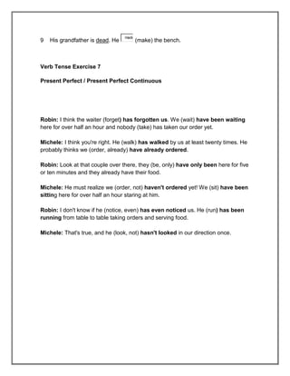 made
9   His grandfather is dead. He          (make) the bench.



Verb Tense Exercise 7

Present Perfect / Present Perfect Continuous




Robin: I think the waiter (forget) has forgotten us. We (wait) have been waiting
here for over half an hour and nobody (take) has taken our order yet.

Michele: I think you're right. He (walk) has walked by us at least twenty times. He
probably thinks we (order, already) have already ordered.

Robin: Look at that couple over there, they (be, only) have only been here for five
or ten minutes and they already have their food.

Michele: He must realize we (order, not) haven't ordered yet! We (sit) have been
sitting here for over half an hour staring at him.

Robin: I don't know if he (notice, even) has even noticed us. He (run) has been
running from table to table taking orders and serving food.

Michele: That's true, and he (look, not) hasn't looked in our direction once.
 