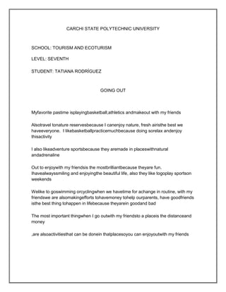 CARCHI STATE POLYTECHNIC UNIVERSITY



SCHOOL: TOURISM AND ECOTURISM

LEVEL: SEVENTH

STUDENT: TATIANA RODRÍGUEZ



                                   GOING OUT



Myfavorite pastime isplayingbasketball,athletics andmakeout with my friends

Alsotravel tonature reservesbecause I canenjoy nature, fresh airisthe best we
haveeveryone. I likebasketballpracticemuchbecause doing sorelax andenjoy
thisactivity

I also likeadventure sportsbecause they aremade in placeswithnatural
andadrenaline

Out to enjoywith my friendsis the mostbrilliantbecause theyare fun.
Ihavealwayssmiling and enjoyingthe beautiful life, also they like togoplay sportson
weekends

Welike to goswimming orcyclingwhen we havetime for achange in routine, with my
friendswe are alsomakingefforts tohavemoney tohelp ourparents, have goodfriends
isthe best thing tohappen in lifebecause theyarein goodand bad

The most important thingwhen I go outwith my friendsto a placeis the distanceand
money

,are alsoactivitiesthat can be donein thatplacesoyou can enjoyoutwith my friends
 