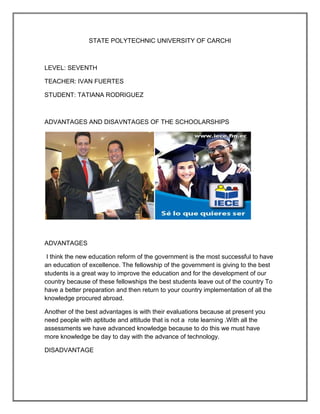 STATE POLYTECHNIC UNIVERSITY OF CARCHI



LEVEL: SEVENTH

TEACHER: IVAN FUERTES

STUDENT: TATIANA RODRIGUEZ



ADVANTAGES AND DISAVNTAGES OF THE SCHOOLARSHIPS




ADVANTAGES

 I think the new education reform of the government is the most successful to have
an education of excellence. The fellowship of the government is giving to the best
students is a great way to improve the education and for the development of our
country because of these fellowships the best students leave out of the country To
have a better preparation and then return to your country implementation of all the
knowledge procured abroad.

Another of the best advantages is with their evaluations because at present you
need people with aptitude and attitude that is not a rote learning .With all the
assessments we have advanced knowledge because to do this we must have
more knowledge be day to day with the advance of technology.

DISADVANTAGE
 