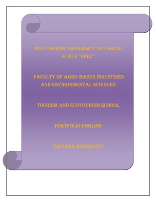 POLYTECHNIC UNIVERSITY OF CARCHI
          STATE "UPEC"



FACULTY OF AGRO-BASED INDUSTRIES
  AND ENVIRONMENTAL SCIENCES



 TOURISM AND ECOTOURISM SCHOOL



       PORTFOLIO ENGLISH



      TATIANA RODRIGUEZ
 
