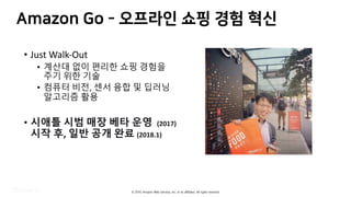 © 2019, Amazon Web Services, Inc. or its affiliates. All rights reserved.
3OC P 9 c
• Just Walk-Out
• 계산대 없이 편리한 쇼핑 경험을
주기 위한 기술
• 컴퓨터 비전, 센서 융합 및 딥러닝
알고리즘 활용
• 시애틀 시범 매장 베타 운영 (2017)
시작 후, 일반 공개 완료 (2018.1)
 