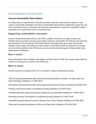 amazon
Page 9
ENVIRONMENTAL INFORMATION
Amazon Sustainability Data Initiative
Providing access to large datasets in the cloud can help researchers and innovators address a wide
range of sustainability challenges. The Amazon Sustainability Data Initiative significantly reduces the cost,
time, and technical barriers associated with analyzing large datasets to generate sustainability insights –
regardless of an organization’s size or computing power.
Supporting sustainability innovation
Amazon’s Sustainability Data Initiative uses AWS’s scalable infrastructure to stage, analyze, and
distribute data to promote innovation and problem solving for sustainability. The initiative hosts commonly
used datasets for free through the AWS Public Datasets and makes these data easily discoverable
through a data catalog. The initiative provides access to AWS Cloud Credits for Research to prototype
new and existing solutions in the AWS cloud, and also provides technical support to help unblock cloud
implementation challenges.
How it works
Browse through the data available on the Registry of Open Data on AWS. Then request cloud credits for
research to prototype your solution in the AWS cloud.
Data in action
Amazon customers are doing critical work in the cloud to support sustainability practices.
• SDI The Amazon Sustainability Data Initiative: Driving Sustainability Innovation with Open Data and
Cloud Technology Published on 10 DEC 2018
•StormSense: Automated Flood Alerts Using Integrated Real-Time IoT Sensors Published on 04 DEC 2018
•Helping to End Future Famines with Machine Learning, Published on 29 NOV 2018
•Satellites Help Make Agricultural Systems Transparent and Sustainable Published on 12 NOV 2018
•Estimating Hurricane Wind Speeds with Machine Learning Published on 19 OCT 2018
•The ERA5 Reanalysis Dataset Provides a Sharper View on Past Weather Published on 27 SEP 2018
•Achieving Sustainable Development in Africa with Open Data Published on 30 AUG 2018
 