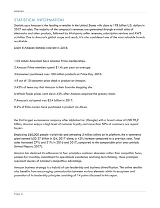 amazon
Page 6
STATISTICAL INFORMATION
Statistic says Amazon is the leading e-retailer in the United States with close to 178 billion U.S. dollars in
2017 net sales. The majority of the company’s revenues are generated through e-retail sales of
electronics and other products, followed by third-party seller revenues, subscription services and AWS
activities. Due to Amazon’s global scope and reach, it is also considered one of the most valuable brands
worldwide.
Learn 8 Amazon statistics relevant in 2018:
1.95 million Americans have Amazon Prime memberships.
2.Amazon Prime members spend $1.4k per year on average.
3.Consumers purchased over 100 million products on Prime Day 2018.
4.9 out of 10 consumer price check a product on Amazon.
5.43% of teens say that Amazon is their favorite shopping site.
6.Whole Foods prices went down 43% after Amazon acquired the grocery chain.
7.Amazon's ad spend was $3.4 billion in 2017.
8.2% of Echo owners have purchased a product via Alexa.
the 2nd largest e-commerce company after Alphabet Inc. (Google) with a brand value of USD 70,9
billion, Amazon enjoys a high level of customer loyalty and more than 50% of customers are repeat
buyers.
Employing 560,000 people worldwide and attracting 2 million sellers on its platform, the e-commerce
giant earned USD 37 billion in Q4, 2017 alone, a 42% increase compared to a previous year. Total
sales increased 27% and 31% in 2016 and 2017, compared to the comparable prior year periods
(Annual Report, 2017).
Amazon has declared its adherence to four principles: customer obsession rather than competitor focus,
passion for invention, commitment to operational excellence and long-term thinking. These principles
represent sources of Amazon’s competitive advantage.
Amazon business strategy is a hybrid of cost leadership and business diversification. The online retailer
also benefits from encouraging communication between various elements within its ecosystem and
promotion of its leadership principles consisting of 14 points discussed in this report.
 