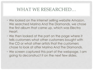 WHAT WE RESEARCHED…

• We looked on the internet selling website Amazon.
  We searched Marina And The Diamonds, we chose
  the first album that came up, which was Electra
  Heart.
• We then looked at the part on the page where it
  tells customers what other customers bought with
  the CD or what other artists that the customers
  chose to look at after Marina And The Diamonds.
• We screen captured this part of the webpage, I am
  going to deconstruct it on the next few slides.
 