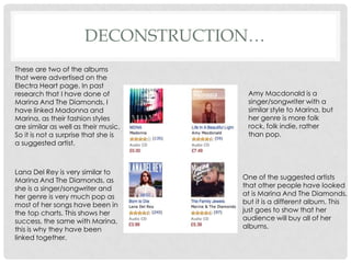 DECONSTRUCTION…
These are two of the albums
that were advertised on the
Electra Heart page. In past
research that I have done of           Amy Macdonald is a
Marina And The Diamonds, I             singer/songwriter with a
have linked Madonna and                similar style to Marina, but
Marina, as their fashion styles        her genre is more folk
are similar as well as their music.    rock, folk indie, rather
So it is not a surprise that she is    than pop.
a suggested artist.



Lana Del Rey is very similar to
Marina And The Diamonds, as           One of the suggested artists
she is a singer/songwriter and        that other people have looked
her genre is very much pop as         at is Marina And The Diamonds,
most of her songs have been in        but it is a different album. This
the top charts. This shows her        just goes to show that her
success, the same with Marina,        audience will buy all of her
this is why they have been            albums.
linked together.
 