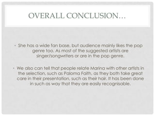 OVERALL CONCLUSION…


• She has a wide fan base, but audience mainly likes the pop
        genre too. As most of the suggested artists are
          singer/songwriters or are in the pop genre.

• We also can tell that people relate Marina with other artists in
  the selection, such as Paloma Faith, as they both take great
  care in their presentation, such as their hair. It has been done
         in such as way that they are easily recognisable.
 