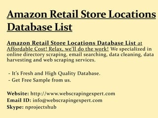Amazon Retail Store Locations Database List at
Affordable Cost! Relax, we'll do the work! We specialized in
online directory scraping, email searching, data cleaning, data
harvesting and web scraping services.
- It’s Fresh and High Quality Database.
- Get Free Sample from us.
Website: http://www.webscrapingexpert.com
Email ID: info@webscrapingexpert.com
Skype: nprojectshub
 