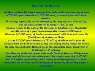 Amazônia- Rio Amazonas

The AmazonRiver, the largest drainage basin in the world, covers an area of some
  6,915,000 square kilometres (2,670,000 sq mi), or some 40 percent of South
                                      America.
  The average depth of the river in the height of the rainy season is 40 m (131 ft)
                and the average width can be nearly 40 km (25 mi)
  The area covered by the water of the River and its tributaries more than triples
        over the course of a year. In an average dry season 110,000 square
 kilometres (42,000 sq mi) of land are water-covered, while in the wet season the
                         flooded area of the Amazon Basin
    rises to 350,000 square kilometres (135,000 sq mi) At its widest point the
Amazon River can be 11 kilometres (7 mi) wide during the dry season, but during
 the rainy season when the Amazon floods the surrounding plains it can be up to
                             45 kilometres (28 mi) wide.
 More than one third of all species in the world live in the Amazon Rainforest, a
  giant tropical forest and river with an area that stretches more than 5,400,000
  km² (2.1 million square miles) and is among the richest tropical forests in the
world. Amazon river has over 3,000 recognized species of fish and that number is
                                    still growing
 