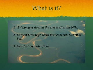 What is it?
1. 2nd Longest river in the world after the Nile.
2. Largest Drainage basin in the world (2,720,000
Sm)
3. Greatest by water flow.
 