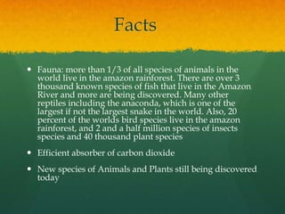 Facts
 Fauna: more than 1/3 of all species of animals in the
world live in the amazon rainforest. There are over 3
thousand known species of fish that live in the Amazon
River and more are being discovered. Many other
reptiles including the anaconda, which is one of the
largest if not the largest snake in the world. Also, 20
percent of the worlds bird species live in the amazon
rainforest, and 2 and a half million species of insects
species and 40 thousand plant species
 Efficient absorber of carbon dioxide
 New species of Animals and Plants still being discovered
today
 
