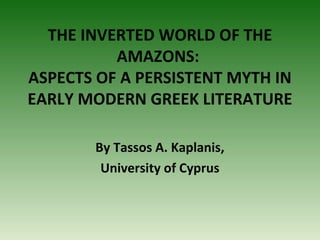 THE INVERTED WORLD OF THE
AMAZONS:
ASPECTS OF A PERSISTENT MYTH IN
EARLY MODERN GREEK LITERATURE
By Tassos A. Kaplanis,
University of Cyprus

 