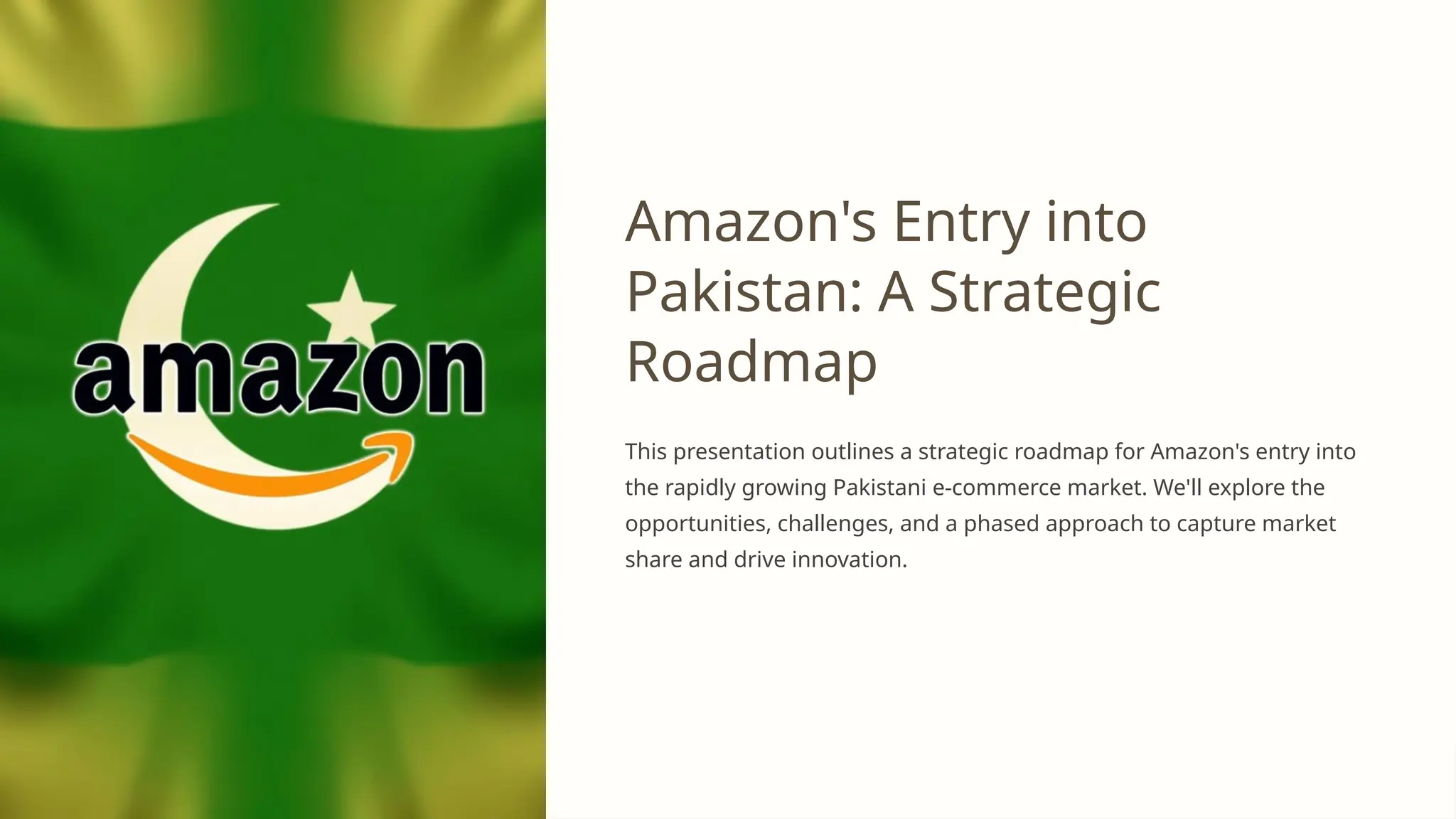 Amazon's Entry into
Pakistan: A Strategic
Roadmap
This presentation outlines a strategic roadmap for Amazon's entry into
the rapidly growing Pakistani e-commerce market. We'll explore the
opportunities, challenges, and a phased approach to capture market
share and drive innovation.
 