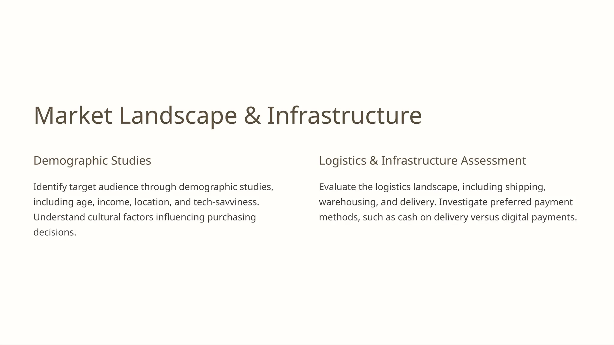 Market Landscape & Infrastructure
Demographic Studies
Identify target audience through demographic studies,
including age, income, location, and tech-savviness.
Understand cultural factors influencing purchasing
decisions.
Logistics & Infrastructure Assessment
Evaluate the logistics landscape, including shipping,
warehousing, and delivery. Investigate preferred payment
methods, such as cash on delivery versus digital payments.
 