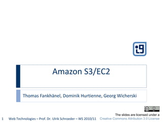 Amazon S3/EC2  Thomas Fankhänel, Dominik Hurtienne, Georg Wicherski Web Technologies – Prof. Dr. Ulrik Schroeder – WS 2010/11 The slides are licensed under a Creative Commons Attribution 3.0 License 
