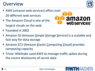 Overview AWS (amazon web services) offers over  20 different web services The Amazon Cloud is one of the  largest clouds on the web Founded in 2002 Amazon S3 (Amazon  S imple  S torage  S ervice) is a scalable and fast way for data storage Amazon EC2 (Amazon  E lastic  C omputing  C loud) provides computing capacity Trivia: Wikileaks used AWS to manage traffic spikes during the recent disclosures of secret data  Web Technologies 