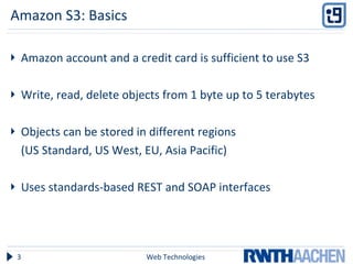 Amazon S3: Basics Amazon account and a credit card is sufficient to use S3 Write, read, delete objects from 1 byte up to 5 terabytes Objects can be stored in different regions  (US Standard, US West, EU, Asia Pacific) Uses standards-based REST and SOAP interfaces  Web Technologies 