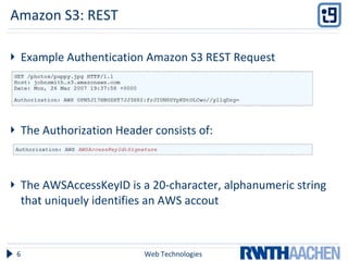 Amazon S3: REST Example Authentication Amazon S3 REST Request The Authorization Header consists of: The AWSAccessKeyID  is a 20-character, alphanumeric string that uniquely identifies an AWS accout  Web Technologies 