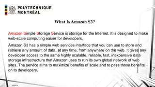 INF6404
10
What Is Amazon S3?
Amazon Simple Storage Service is storage for the Internet. It is designed to make
web-scale computing easier for developers.
Amazon S3 has a simple web services interface that you can use to store and
retrieve any amount of data, at any time, from anywhere on the web. It gives any
developer access to the same highly scalable, reliable, fast, inexpensive data
storage infrastructure that Amazon uses to run its own global network of web
sites. The service aims to maximize benefits of scale and to pass those benefits
on to developers.
 