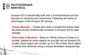 INF6404 13
Amazon S3 is intentionally built with a minimal feature set that
focuses on simplicity and robustness. Following are some of
advantages of the Amazon S3 service:
 Create Buckets – Create and name a bucket that stores data.
Buckets are the fundamental container in Amazon S3 for data
storage.
 Store data in Buckets – Store an infinite amount of data in a
bucket. Upload as many objects as you like into an Amazon S3
bucket. Each object can contain up to 5 TB of data. Each object
is stored and retrieved using a unique developer-assigned key.
 