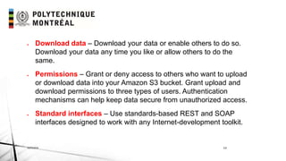 INF6404 14
 Download data – Download your data or enable others to do so.
Download your data any time you like or allow others to do the
same.
 Permissions – Grant or deny access to others who want to upload
or download data into your Amazon S3 bucket. Grant upload and
download permissions to three types of users. Authentication
mechanisms can help keep data secure from unauthorized access.
 Standard interfaces – Use standards-based REST and SOAP
interfaces designed to work with any Internet-development toolkit.
 