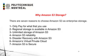 INF6404 15
Why Amazon S3 Storage?
There are seven reasons to choose Amazon S3 as enterprise storage.
1- Only Pay for what that you use
2- Regional storage is available in Amazon S3
3- Unlimited storage of Amazon S3
4- Amazon S3 reliability
5- Disaster Recovery with Amazon S3
6- Amazon’s Virtual Private Cloud
7- Amazon S3 is Secure
 