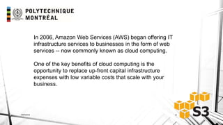 INF6404 6
In 2006, Amazon Web Services (AWS) began offering IT
infrastructure services to businesses in the form of web
services -- now commonly known as cloud computing.
One of the key benefits of cloud computing is the
opportunity to replace up-front capital infrastructure
expenses with low variable costs that scale with your
business.
 