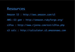 Resources
Amazon S3 : http://aws.amazon.com/s3

AWS::S3 gem : http://amazon.rubyforge.org/

s3fox : http://www.rjonna.com/ext/s3fox.php

s3 calc : http://calculator.s3.amazonaws.com