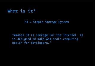 What is it?

        S3 = Simple Storage System



 quot;Amazon S3 is storage for the Internet. It
 is designed to make web-scale computing
 easier for developers.quot;