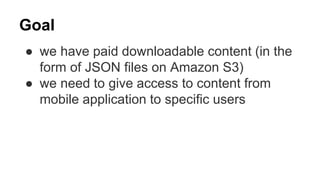 Goal
● we have paid downloadable content (in the
form of JSON files on Amazon S3)
● we need to give access to content from
mobile application to specific users
 