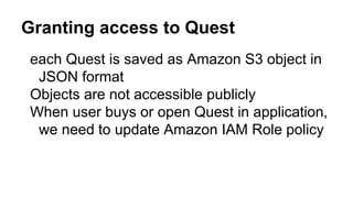 Granting access to Quest
● each Quest is saved as Amazon S3 object in
JSON format
● Objects are not accessible publicly
● When user buys or open Quest in
application, we need to update Amazon IAM
Role policy
 