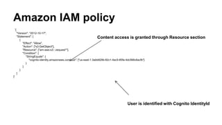 Amazon IAM policy
'{
"Version": "2012-10-17",
"Statement": [
{
"Effect": "Allow",
"Action": ["s3:GetObject"],
"Resource": ["arn:aws:s3:::zequest*"],
"Condition": {
"StringEquals": {
"cognito-identity.amazonaws.com:sub": ["us-east-1:3abb829b-82c1-4ac5-85fa-4dc566c6acfb"]
}
}
}
]
}'
Content access is granted through Resource section
User is identified with Cognito IdentityId
 