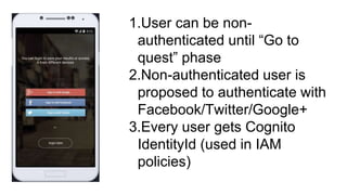1. User can be non-
authenticated until “Go to
quest” phase
2. Non-authenticated user is
proposed to authenticate with
Facebook/Twitter/Google+
3. Every user gets Cognito
IdentityId (used in IAM
policies)
 