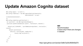 Update Amazon Cognito dataset
AWS.config.region = 'us-east-1';
AWS.config.credentials = new AWS.CognitoIdentityCredentials({
IdentityPoolId: 'us-east-1:123123123123123123123',
});
AWS.config.credentials.get(function() {
var syncClient = new AWS.CognitoSyncManager();
syncClient.openOrCreateDataset('quests', function(err, dataset) {
dataset.put('123456789', 'yourJSONValueForQuestData', function(err,
record){
dataset.synchronize({
onSuccess: function(data, newRecords) {
console.log("successful");
}
});
});
});
});
https://gist.github.com/werdan/3d8b7ad34cf60649a074
NB!
Synchronization
is done only if there are changes
in dataset
 