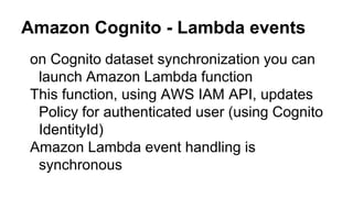 Amazon Cognito - Lambda events
● on Cognito dataset synchronization you can
launch Amazon Lambda function
● This function, using AWS IAM API, updates
Policy for authenticated user (using Cognito
IdentityId)
● Amazon Lambda event handling is
synchronous
 