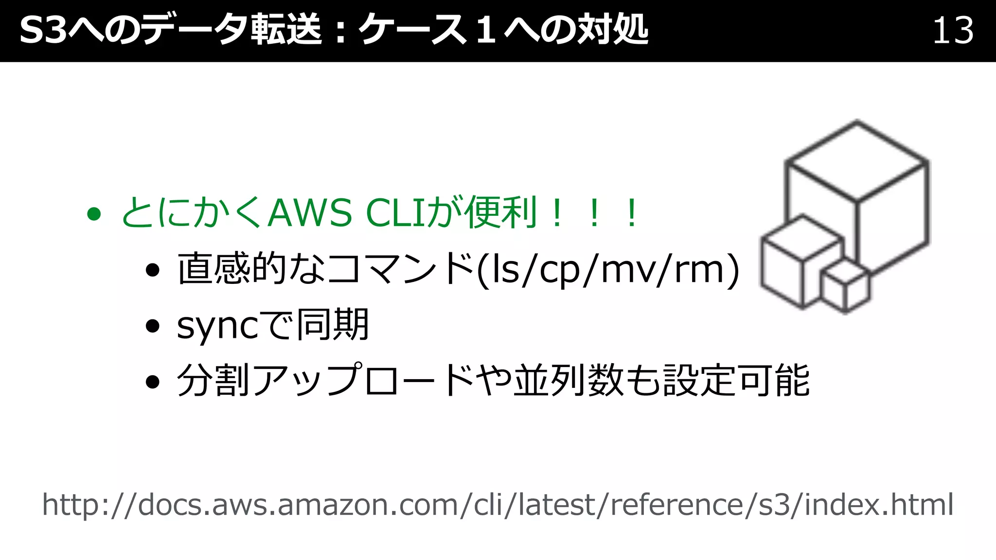 • とにかくAWS CLIが便利︕︕︕
• 直感的なコマンド(ls/cp/mv/rm)
• syncで同期
• 分割アップロードや並列数も設定可能
S3へのデータ転送︓ケース１への対処 13
http://docs.aws.amazon.com/cli/latest/reference/s3/index.html
 