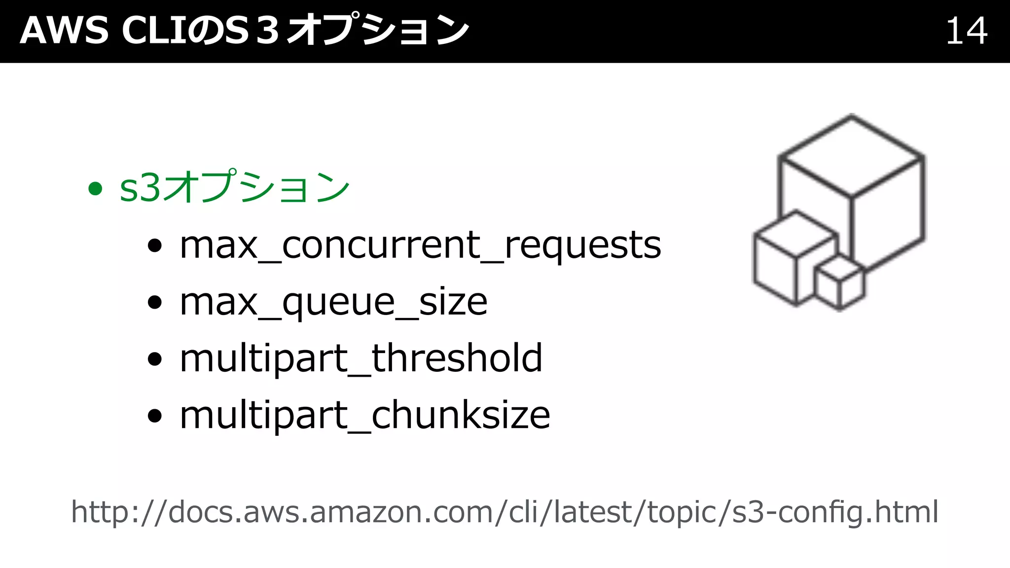 AWS CLIのS３オプション 14
• s3オプション
• max_concurrent_requests
• max_queue_size
• multipart_threshold
• multipart_chunksize
http://docs.aws.amazon.com/cli/latest/topic/s3-conﬁg.html
 