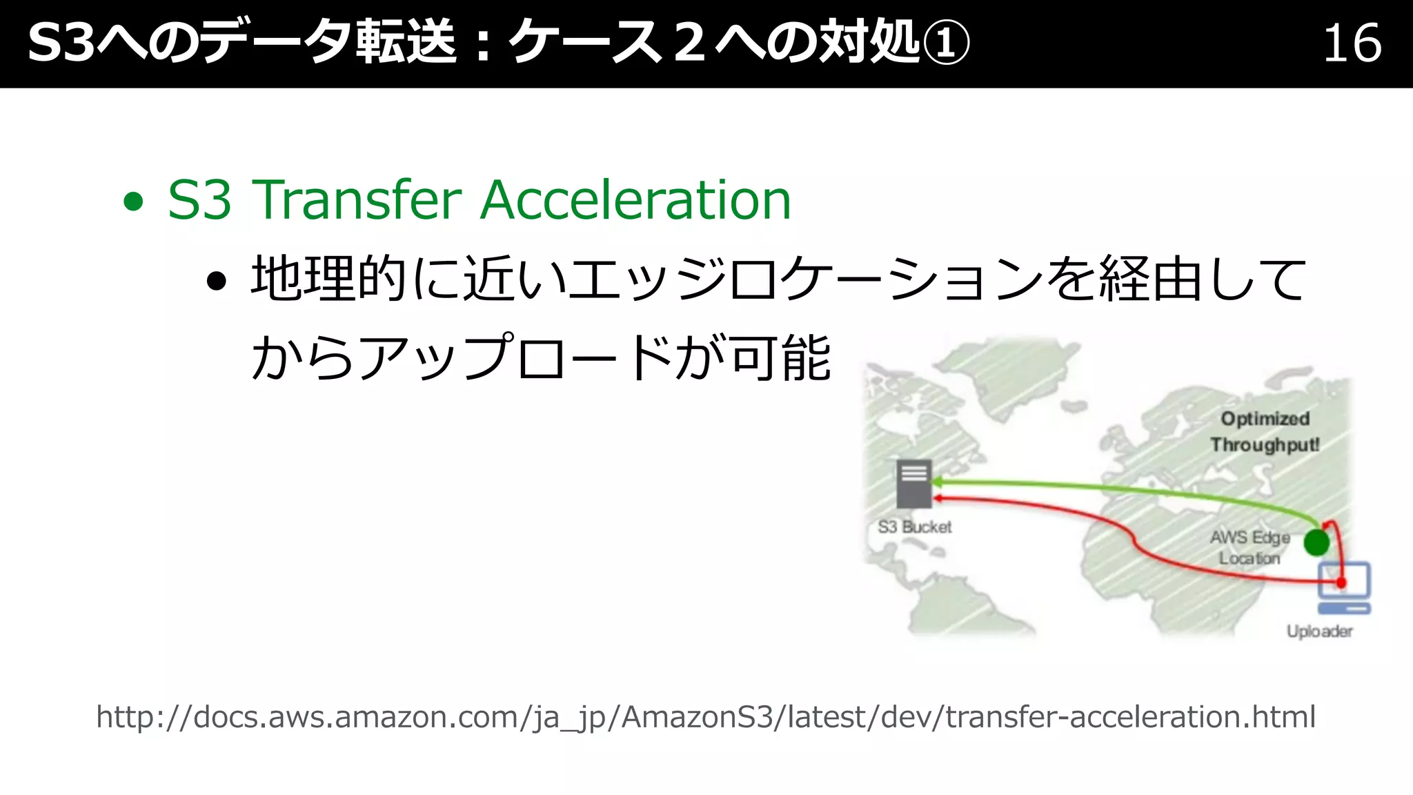 • S3 Transfer Acceleration
• 地理的に近いエッジロケーションを経由して
からアップロードが可能
S3へのデータ転送︓ケース２への対処① 16
http://docs.aws.amazon.com/ja_jp/AmazonS3/latest/dev/transfer-acceleration.html
 