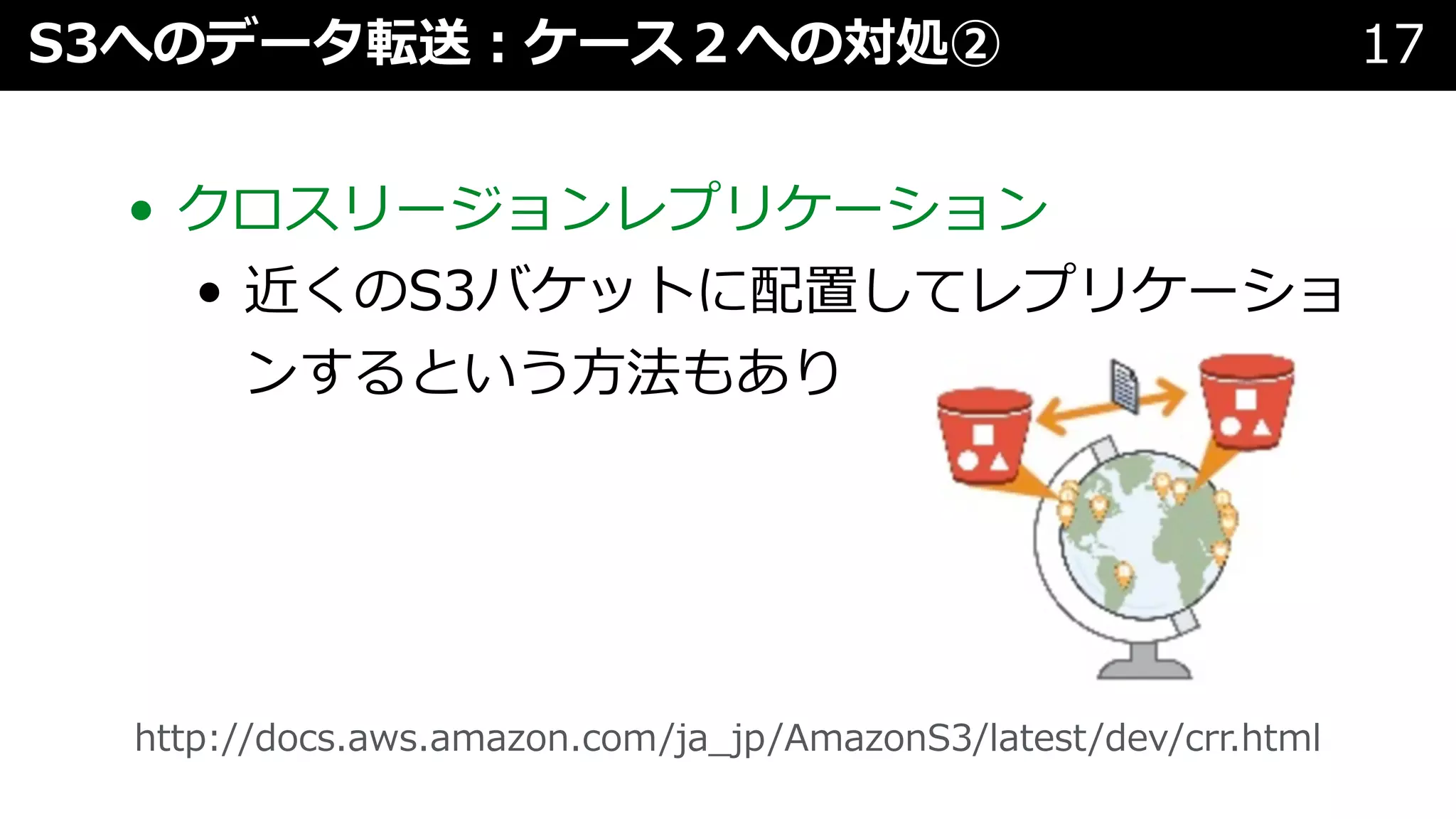 • クロスリージョンレプリケーション
• 近くのS3バケットに配置してレプリケーショ
ンするという⽅法もあり
S3へのデータ転送︓ケース２への対処② 17
http://docs.aws.amazon.com/ja_jp/AmazonS3/latest/dev/crr.html
 