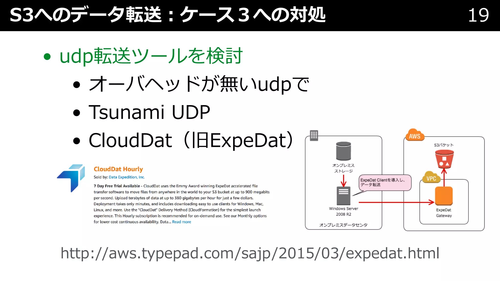 • udp転送ツールを検討
• オーバヘッドが無いudpで
• Tsunami UDP
• CloudDat（旧ExpeDat）
S3へのデータ転送︓ケース３への対処 19
http://aws.typepad.com/sajp/2015/03/expedat.html
 
