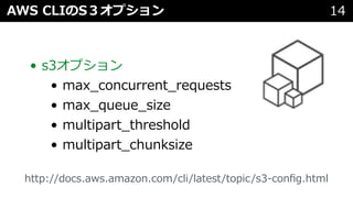 AWS CLIのS３オプション 14
• s3オプション
• max_concurrent_requests
• max_queue_size
• multipart_threshold
• multipart_chunksize
http://docs.aws.amazon.com/cli/latest/topic/s3-conﬁg.html
 