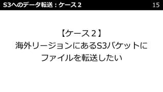 S3へのデータ転送︓ケース２ 15
【ケース２】
海外リージョンにあるS3バケットに
ファイルを転送したい
 