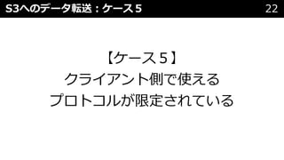 S3へのデータ転送︓ケース５ 22
【ケース５】
クライアント側で使える
プロトコルが限定されている
 