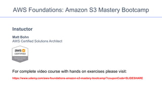 AWS Foundations: Amazon S3 Mastery Bootcamp
Instuctor
Matt Bohn
AWS Certified Solutions Architect
For complete video course with hands on exercises please visit:
https://www.udemy.com/aws-foundations-amazon-s3-mastery-bootcamp/?couponCode=SLIDESHARE
 