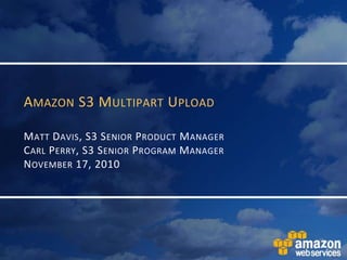 Amazon S3 Multipart UploadMatt Davis, S3 Senior Product ManagerCarl Perry, S3 Senior Program ManagerNovember 17, 2010 
